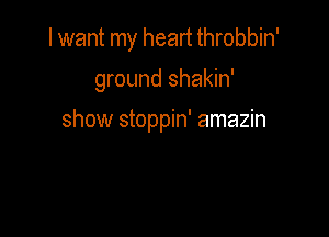 I want my heart throbbin'

ground shakin'

show stoppin' amazin