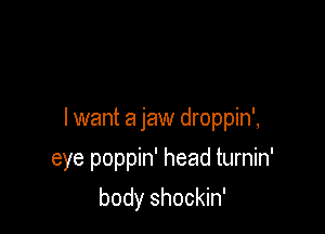 I want a jaw droppin',

eye poppin' head turnin'
body shockin'