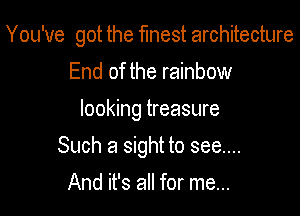 You've got the flnest architecture

End of the rainbow
looking treasure
Such a sight to see....
And it's all for me...