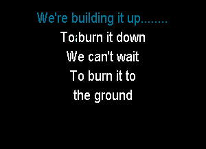 We're building it up ........
Toaburn it down
We can't wait

To burn it to
the ground