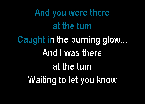 And you were there
at the turn
Caught in the burning glow...

And I was there
at the turn
Waiting to let you know