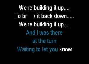 We're building it up....
To br ( it back down .....
We're building it up....

And I was there
at the turn
Waiting to let you know