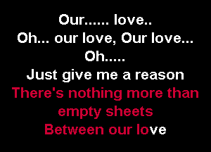 Our ...... love..
0h... our love, Our love...
0h .....

Just give me a reason
There's nothing more than
empty sheets
Between our love