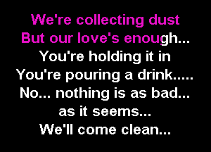 We're collecting dust
But our love's enough...
You're holding it in
You're pouring a drink .....
No... nothing is as bad...
as it seems...

We'll come clean...