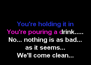 You're holding it in
You're pouring a drink .....

No... nothing is as bad...
as it seems...
We'll come clean...