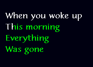 When you woke up
This morning

Everything
Was gone