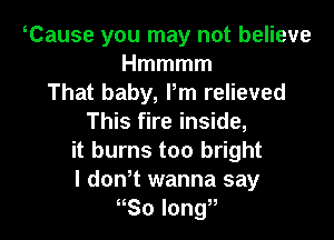 Cause you may not believe
Hmmmm
That baby, Pm relieved

This fire inside,
it burns too bright
l donT wanna say

nSo long