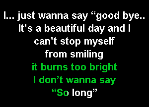 I... just wanna say Hgood bye..
It,s a beautiful day and I
can,t stop myself
from smiling
it burns too bright
I don,t wanna say
Sol0ng