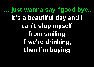 I... just wanna say wood bye..
IFS a beautiful day and I
cawt stop myself

from smiling
If we're drinking,
then I'm buying