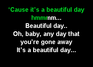 Cause ifs a beautiful day
hmmmmm
Beautiful day..

Oh, baby, any day that
yoWre gone away
IFS a beautiful day...