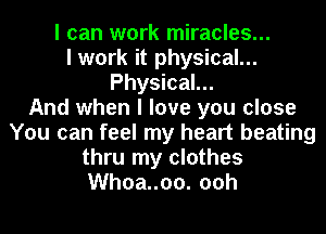 I can work miracles...
I work it physical...
Physical...

And when I love you close
You can feel my heart beating
thru my clothes
Whoa..00. 00h