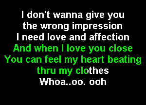 I don't wanna give you
the wrong impression
I need love and affection
And when I love you close
You can feel my heart beating
thru my clothes
Whoa..oo. ooh