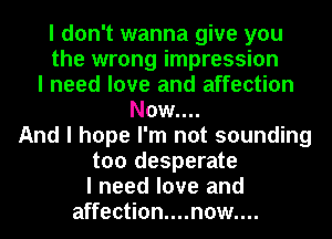 I don't wanna give you
the wrong impression
I need love and affection
Now....
And I hope I'm not sounding
too desperate
I need love and
affection....n0w....