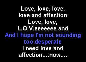 Love, love, love,

love and affection
Love, love,
L.0.V.eeeeeee and
And I hope I'm not sounding

too desperate

I need love and
affection....n0w....