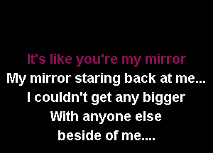 It's like you're my mirror
My mirror staring back at me...
I couldn't get any bigger
With anyone else
beside of me....