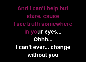 And I can't help but
stare, cause
I see truth somewhere

in your eyes...
Ohhh...
I can't ever... change
without you