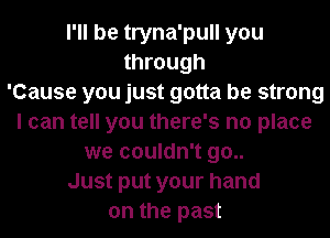 I'll be tryna'pull you
through
'Cause you just gotta be strong
I can tell you there's no place
we couldn't go..
Just put your hand
on the past