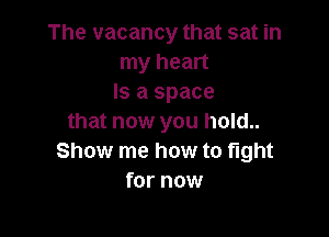 The vacancy that sat in
my heart
Is a space

that now you hold..
Show me how to fight
for now