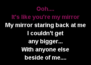 Ooh....
It's like you're my mirror
My mirror staring back at me

I couldn't get
any bigger...
With anyone else
beside of me....