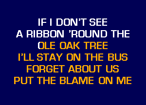 IF I DON'T SEE
A RIBBON 'ROUND THE
OLE OAK TREE
I'LL STAY ON THE BUS
FORGET ABOUT US
PUT THE BLAME ON ME