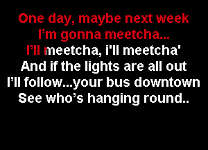 One day, maybe next week
Pm gonna meetcha...

Pll meetcha, i'll meetcha'
And if the lights are all out
Pll follow...your bus downtown
See whds hanging r0und..