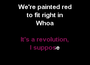We're painted red
to fit right in
Whoa

It's a revolution,
lsuppose