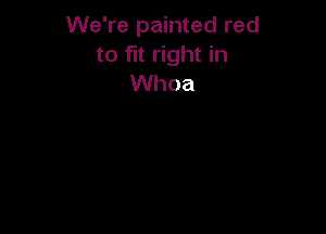 We're painted red
to fit right in
Whoa