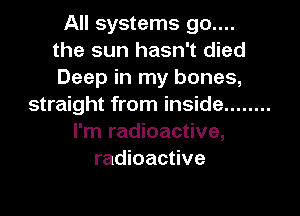 All systems 90....
the sun hasn't died
Deep in my bones,

straight from inside ........

I'm radioactive,
radioactive