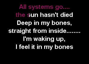 All systems 90....
the sun hasn't died
Deep in my bones,

straight from inside ........
I'm waking up,
I feel it in my bones