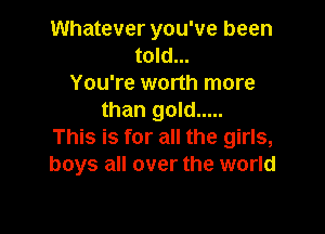 Whatever you've been
told...
You're worth more
than gold .....

This is for all the girls,
boys all over the world