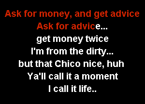 Ask for money, and get advice
Ask for advice...
get money twice
I'm from the dirty...
but that Chico nice, huh
Ya'll call it a moment
I call it life..