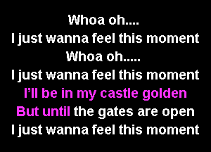 Whoa 0h....
I just wanna feel this moment
Whoa oh .....

I just wanna feel this moment
Pll be in my castle golden
But until the gates are open
I just wanna feel this moment