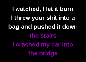 I watched, I let it burn
I threw your shit into a
bag and pushed it down
the stairs
I crashed my car into
the bridge