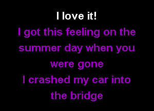 I love it!
I got this feeling on the
summer day when you

were gone
I crashed my car into
the bridge