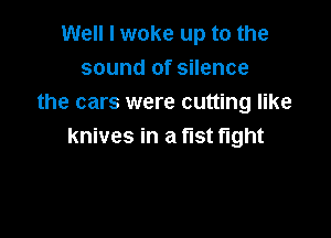 Well I woke up to the
sound of silence
the cars were cutting like

knives in a fist fight