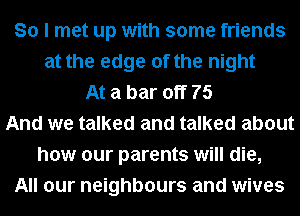 So I met up with some friends
at the edge of the night
At a bar off 75
And we talked and talked about
how our parents will die,
All our neighbours and wives