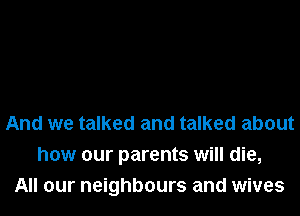 And we talked and talked about
how our parents will die,
All our neighbours and wives