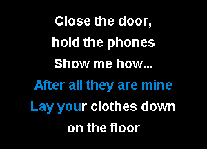 Close the door,
hold the phones
Show me how...

After all they are mine
Lay your clothes down
on the floor