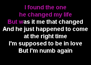 I found the one
he changed my life
But was it me that changed
And he just happened to come
at the right time
I'm supposed to be in love
But I'm numb again