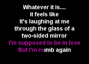 Whatever it is....
it feels like
It's laughing at me
through the glass of a
two-sided mirror
I'm supposed to be in love
But I'm numb again