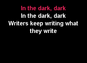 In the dark, dark
In the dark, dark
Writers keep writing what
they write