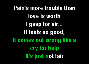 Pain's more trouble than
love is worth
I gasp for air...

It feels so good,
It comes out wrong like a
cryr for help
It's just not fair