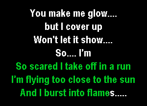 You make me glow....
but I cover up
Won't let it show....
So.... I'm
So scared I take off in a run
I'm flying too close to the sun
And I burst into flames .....