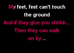 My feet, feet can't touch
the ground
And if they give you shhhh...

Then they can walk
on by...
