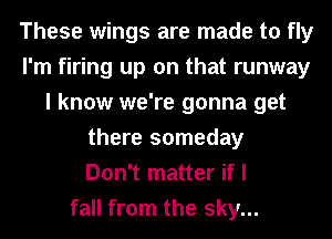These wings are made to fly
I'm firing up on that runway
I know we're gonna get
there someday
Don't matter if I
fall from the sky...