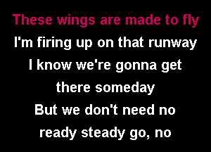 These wings are made to fly
I'm firing up on that runway
I know we're gonna get
there someday
But we don't need no
ready steady go, no