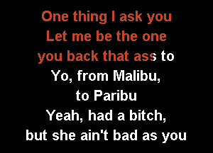 One thing I ask you
Let me be the one
you back that ass to

Yo, from Malibu,
to Paribu
Yeah, had a bitch,
but she ain't bad as you