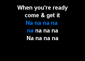 When you're ready
come 8g get it
Na na na na

na na na na
Na na na na