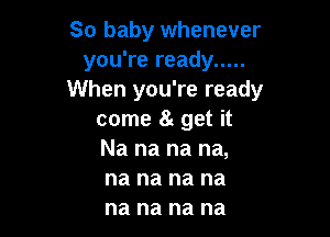 So baby whenever
you're ready .....
When you're ready

come a get it
Na na na na,
na na na na
na na na na