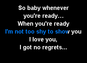 So baby whenever
you're ready...
When you're ready

I'm not too shy to show you
I love you,
I got no regrets...